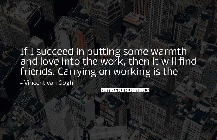 Vincent Van Gogh Quotes: If I succeed in putting some warmth and love into the work, then it will find friends. Carrying on working is the