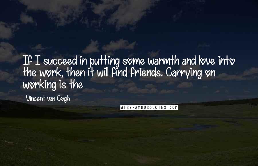 Vincent Van Gogh Quotes: If I succeed in putting some warmth and love into the work, then it will find friends. Carrying on working is the