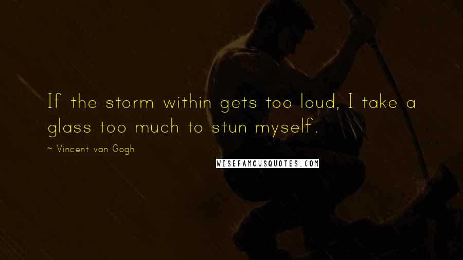 Vincent Van Gogh Quotes: If the storm within gets too loud, I take a glass too much to stun myself.