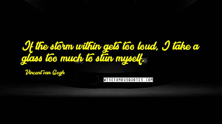 Vincent Van Gogh Quotes: If the storm within gets too loud, I take a glass too much to stun myself.