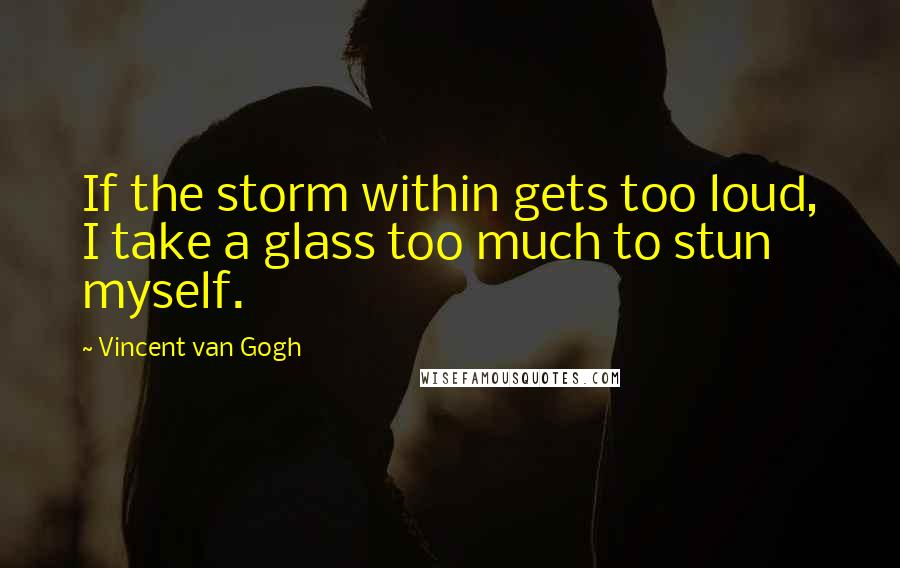 Vincent Van Gogh Quotes: If the storm within gets too loud, I take a glass too much to stun myself.