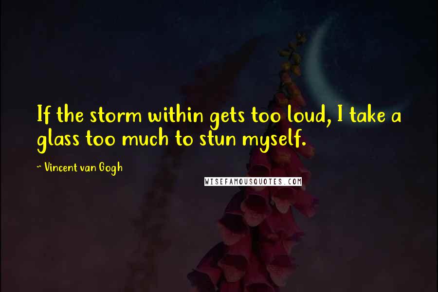 Vincent Van Gogh Quotes: If the storm within gets too loud, I take a glass too much to stun myself.