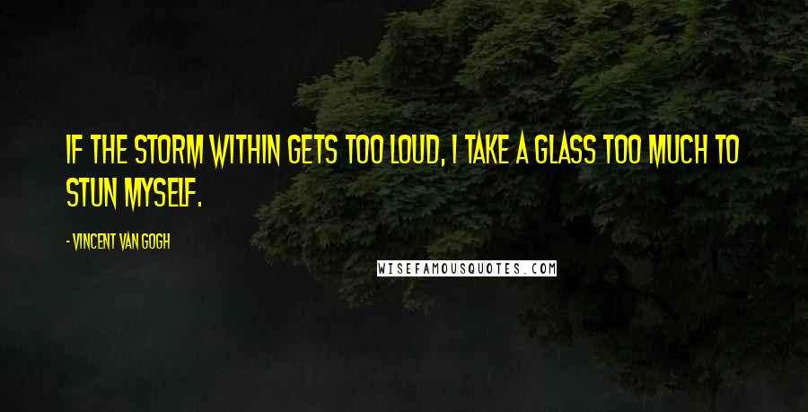 Vincent Van Gogh Quotes: If the storm within gets too loud, I take a glass too much to stun myself.