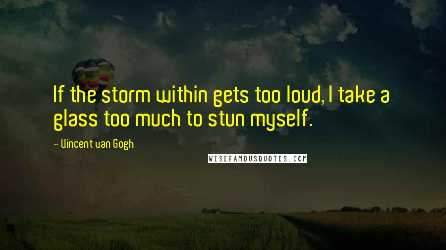 Vincent Van Gogh Quotes: If the storm within gets too loud, I take a glass too much to stun myself.