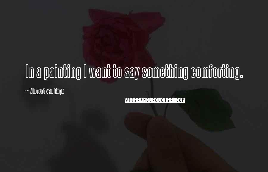 Vincent Van Gogh Quotes: In a painting I want to say something comforting.