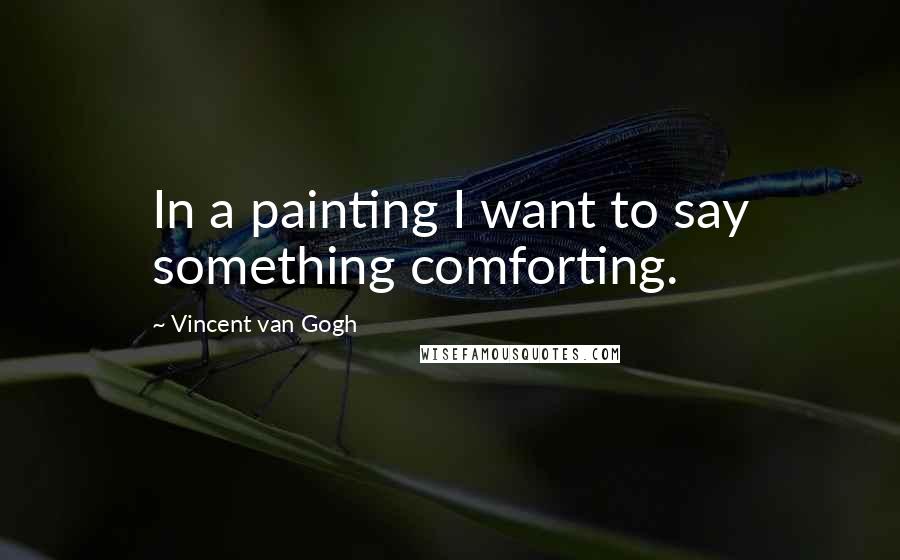 Vincent Van Gogh Quotes: In a painting I want to say something comforting.