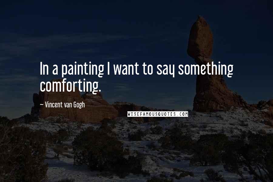 Vincent Van Gogh Quotes: In a painting I want to say something comforting.