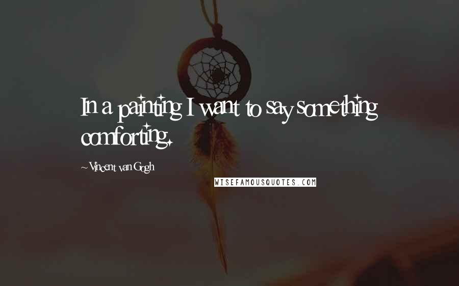 Vincent Van Gogh Quotes: In a painting I want to say something comforting.