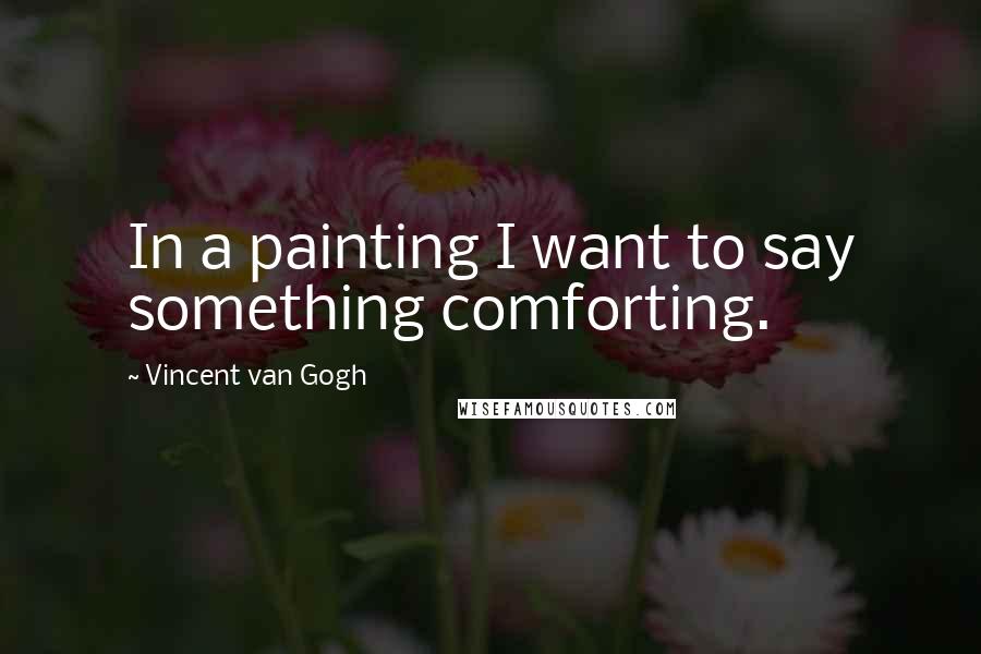 Vincent Van Gogh Quotes: In a painting I want to say something comforting.