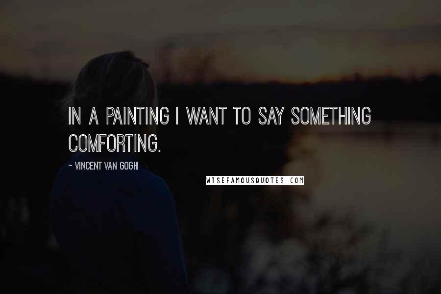 Vincent Van Gogh Quotes: In a painting I want to say something comforting.