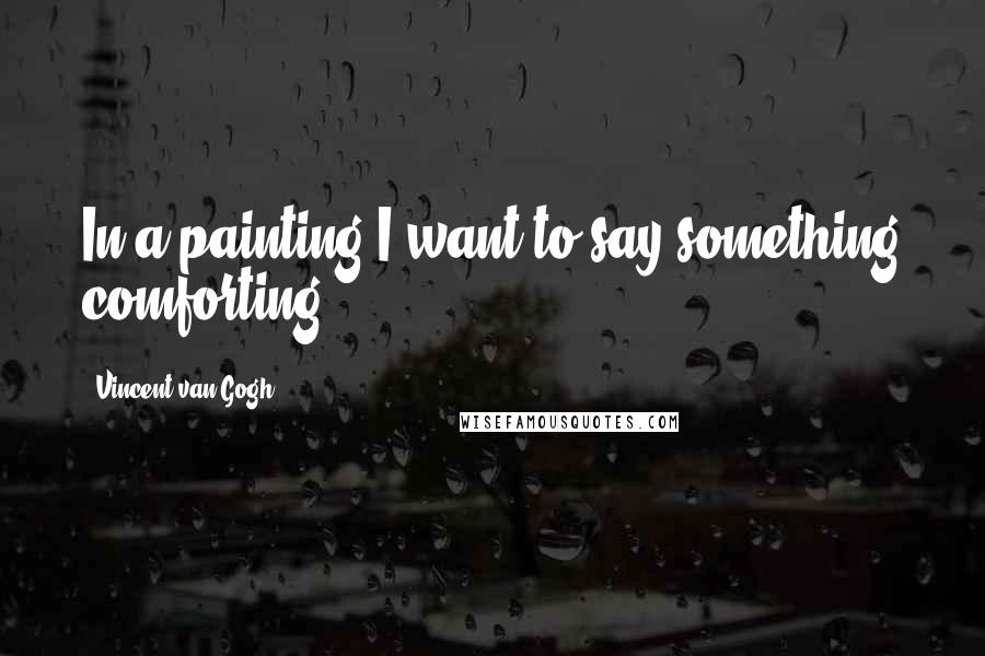 Vincent Van Gogh Quotes: In a painting I want to say something comforting.