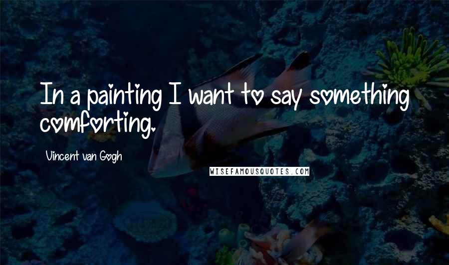 Vincent Van Gogh Quotes: In a painting I want to say something comforting.