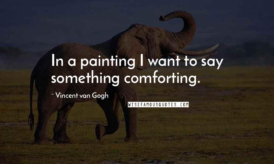 Vincent Van Gogh Quotes: In a painting I want to say something comforting.