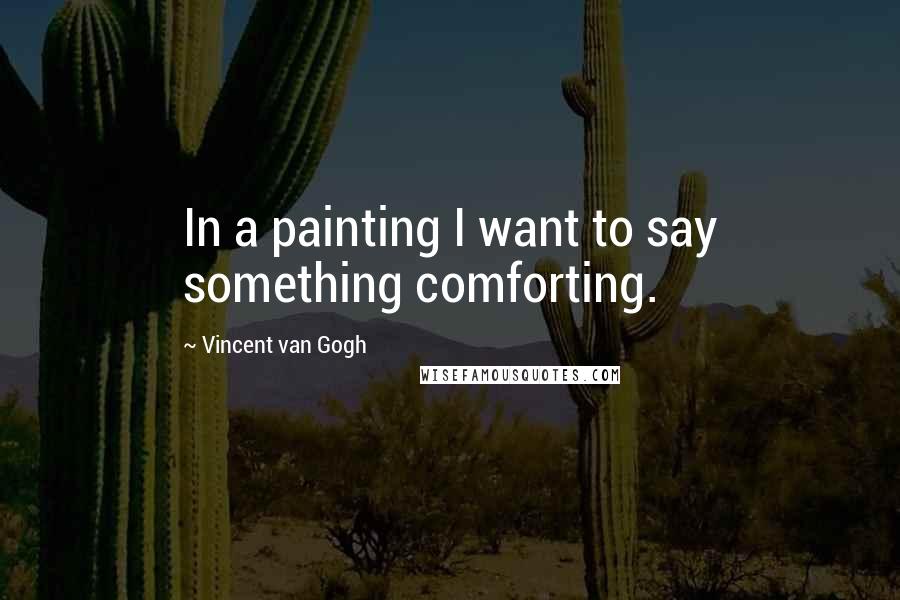 Vincent Van Gogh Quotes: In a painting I want to say something comforting.