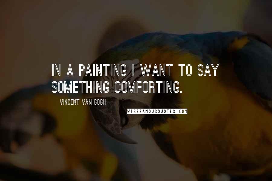 Vincent Van Gogh Quotes: In a painting I want to say something comforting.