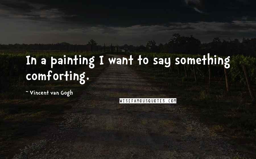 Vincent Van Gogh Quotes: In a painting I want to say something comforting.