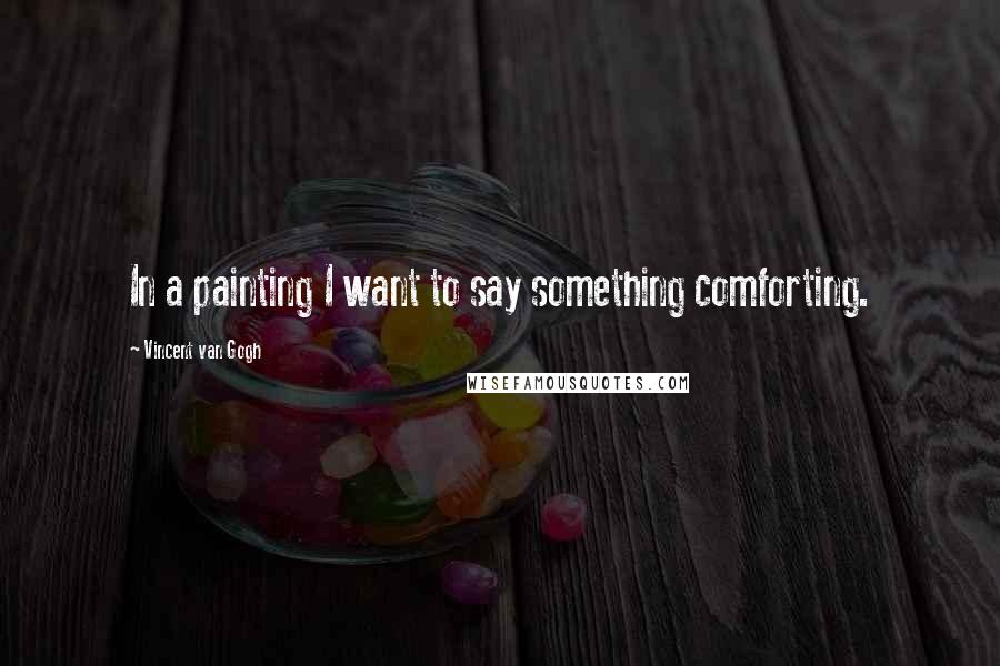 Vincent Van Gogh Quotes: In a painting I want to say something comforting.
