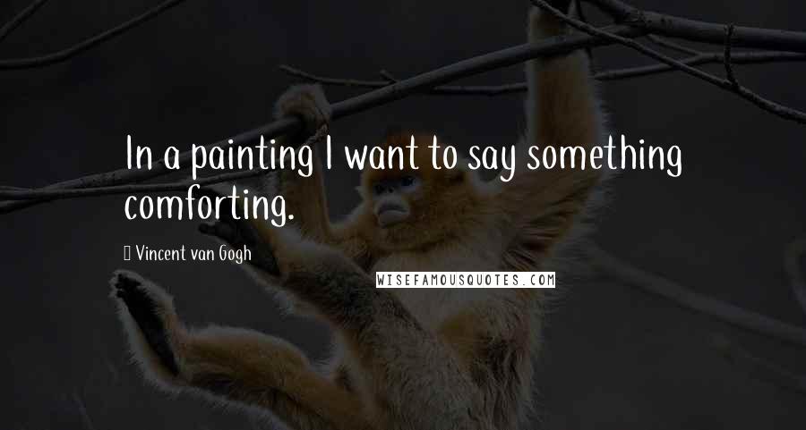 Vincent Van Gogh Quotes: In a painting I want to say something comforting.