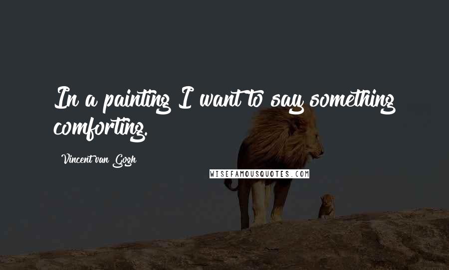 Vincent Van Gogh Quotes: In a painting I want to say something comforting.