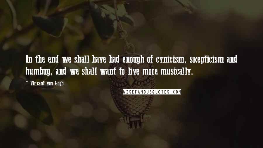 Vincent Van Gogh Quotes: In the end we shall have had enough of cynicism, skepticism and humbug, and we shall want to live more musically.