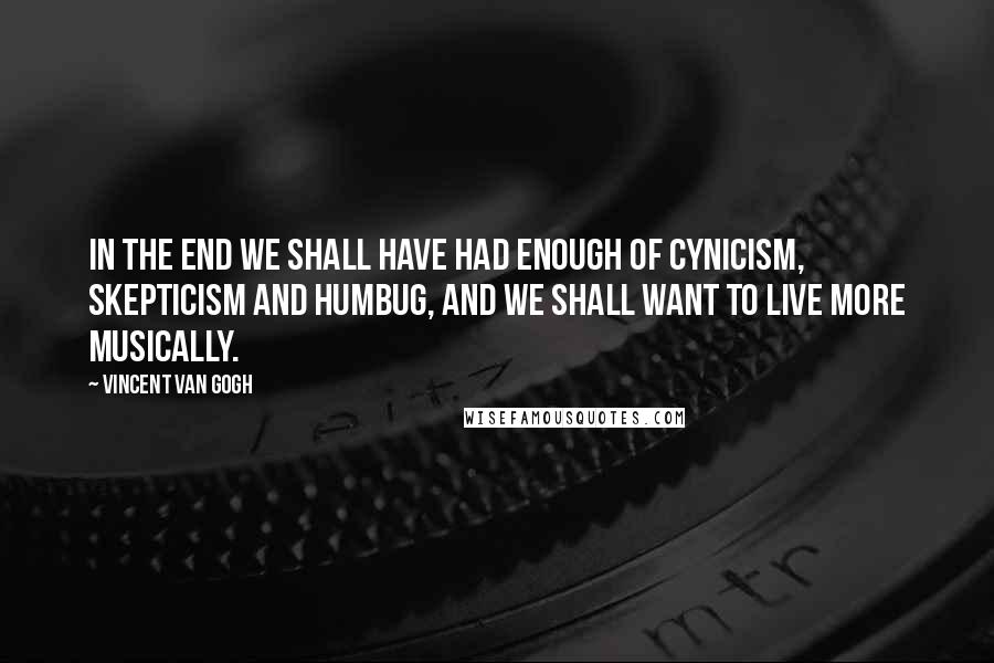 Vincent Van Gogh Quotes: In the end we shall have had enough of cynicism, skepticism and humbug, and we shall want to live more musically.