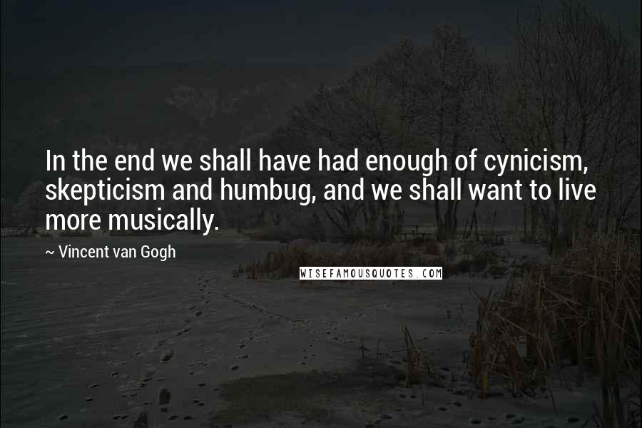 Vincent Van Gogh Quotes: In the end we shall have had enough of cynicism, skepticism and humbug, and we shall want to live more musically.