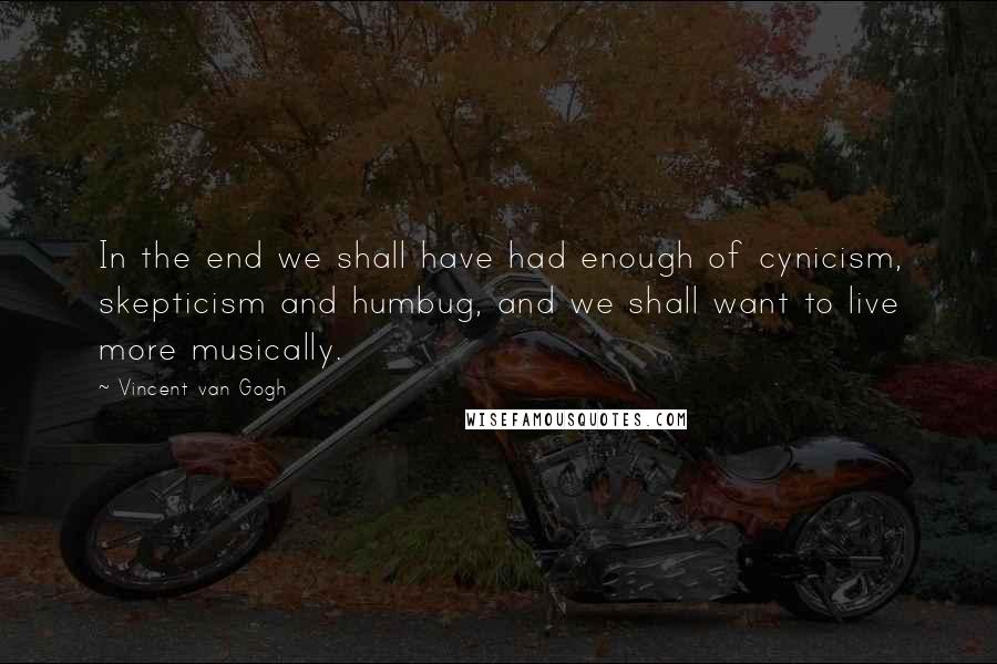 Vincent Van Gogh Quotes: In the end we shall have had enough of cynicism, skepticism and humbug, and we shall want to live more musically.