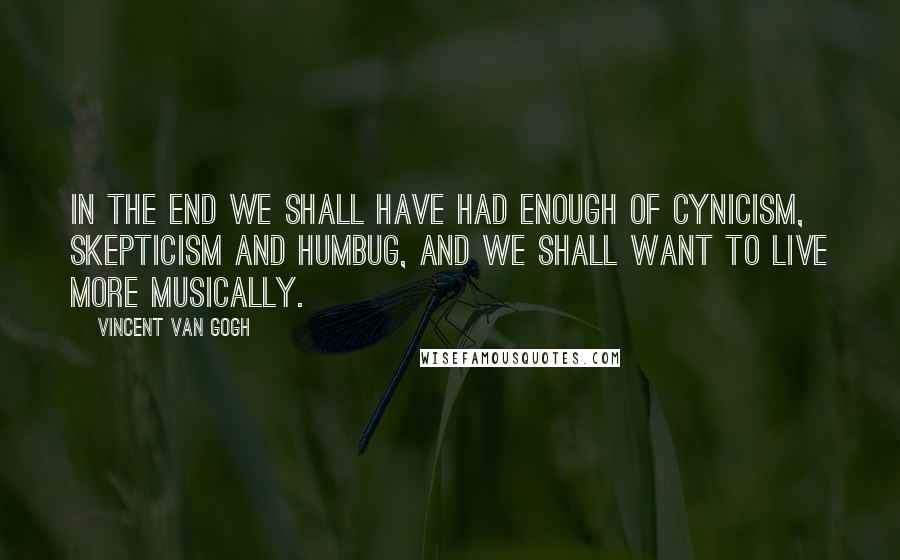 Vincent Van Gogh Quotes: In the end we shall have had enough of cynicism, skepticism and humbug, and we shall want to live more musically.