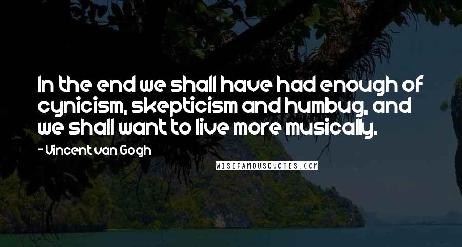 Vincent Van Gogh Quotes: In the end we shall have had enough of cynicism, skepticism and humbug, and we shall want to live more musically.