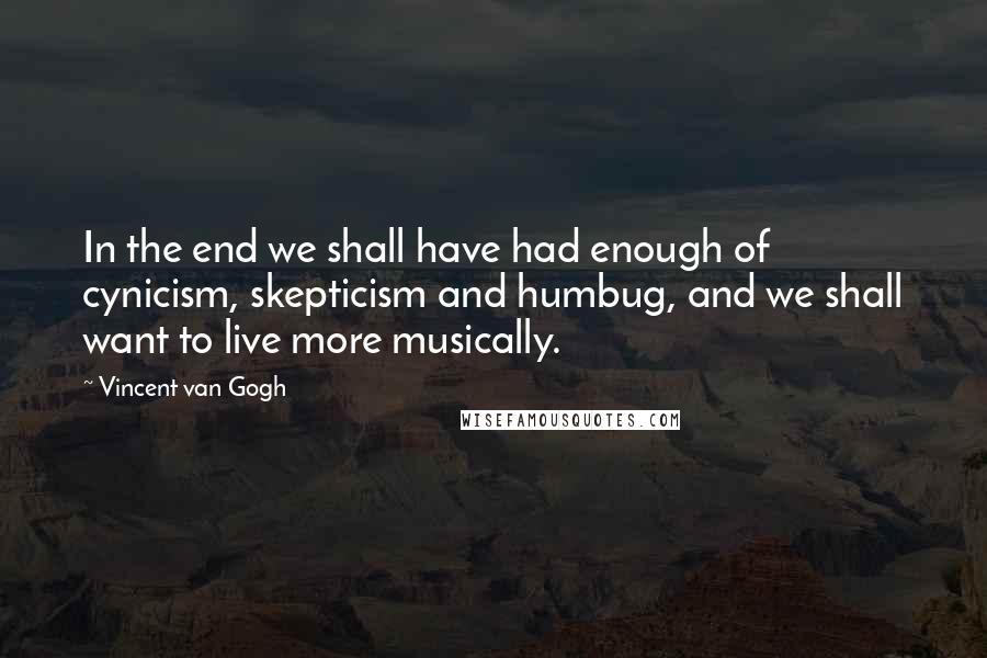 Vincent Van Gogh Quotes: In the end we shall have had enough of cynicism, skepticism and humbug, and we shall want to live more musically.