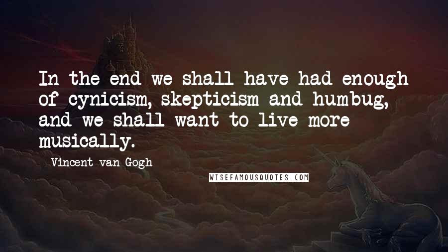 Vincent Van Gogh Quotes: In the end we shall have had enough of cynicism, skepticism and humbug, and we shall want to live more musically.