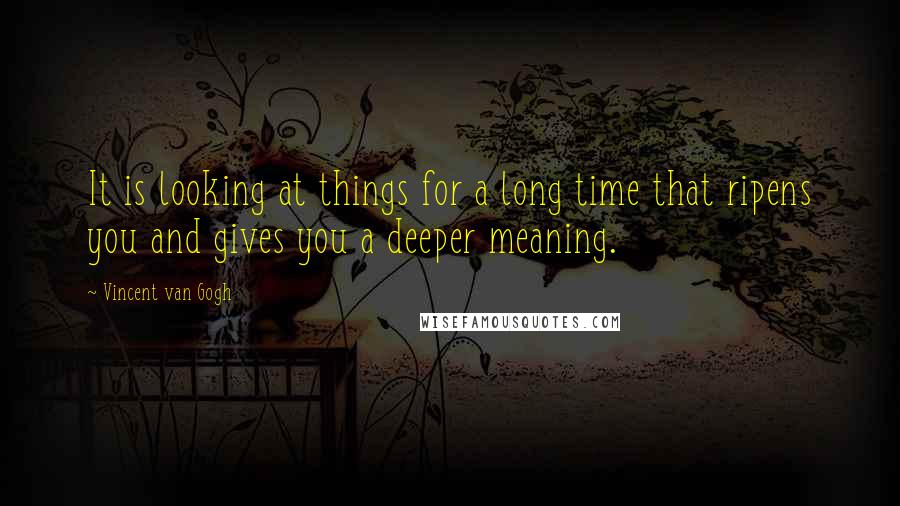 Vincent Van Gogh Quotes: It is looking at things for a long time that ripens you and gives you a deeper meaning.