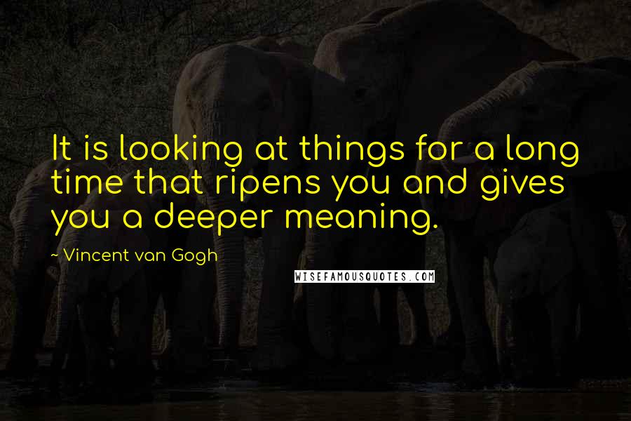 Vincent Van Gogh Quotes: It is looking at things for a long time that ripens you and gives you a deeper meaning.