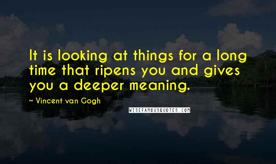 Vincent Van Gogh Quotes: It is looking at things for a long time that ripens you and gives you a deeper meaning.