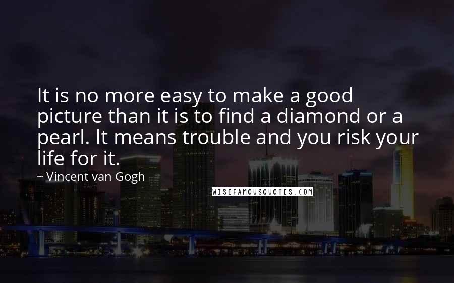 Vincent Van Gogh Quotes: It is no more easy to make a good picture than it is to find a diamond or a pearl. It means trouble and you risk your life for it.