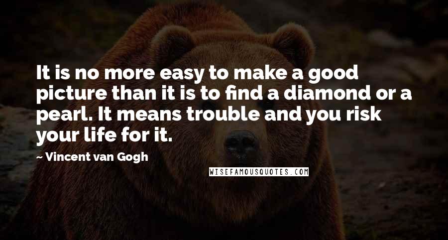 Vincent Van Gogh Quotes: It is no more easy to make a good picture than it is to find a diamond or a pearl. It means trouble and you risk your life for it.