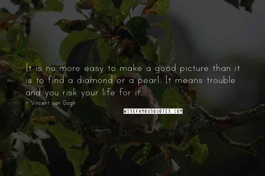 Vincent Van Gogh Quotes: It is no more easy to make a good picture than it is to find a diamond or a pearl. It means trouble and you risk your life for it.