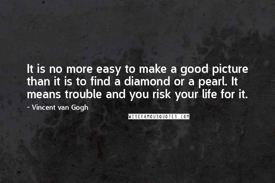 Vincent Van Gogh Quotes: It is no more easy to make a good picture than it is to find a diamond or a pearl. It means trouble and you risk your life for it.