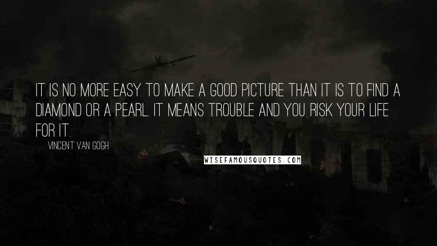 Vincent Van Gogh Quotes: It is no more easy to make a good picture than it is to find a diamond or a pearl. It means trouble and you risk your life for it.