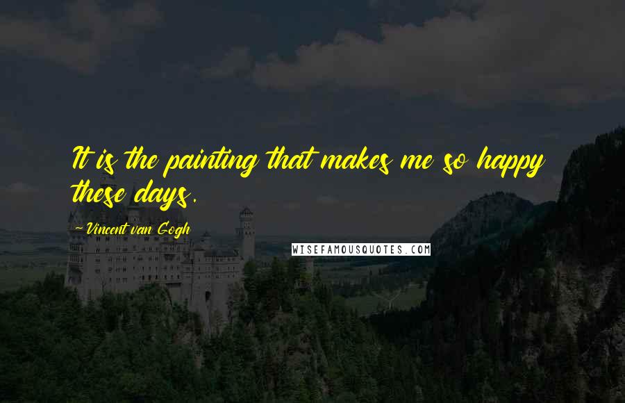 Vincent Van Gogh Quotes: It is the painting that makes me so happy these days.