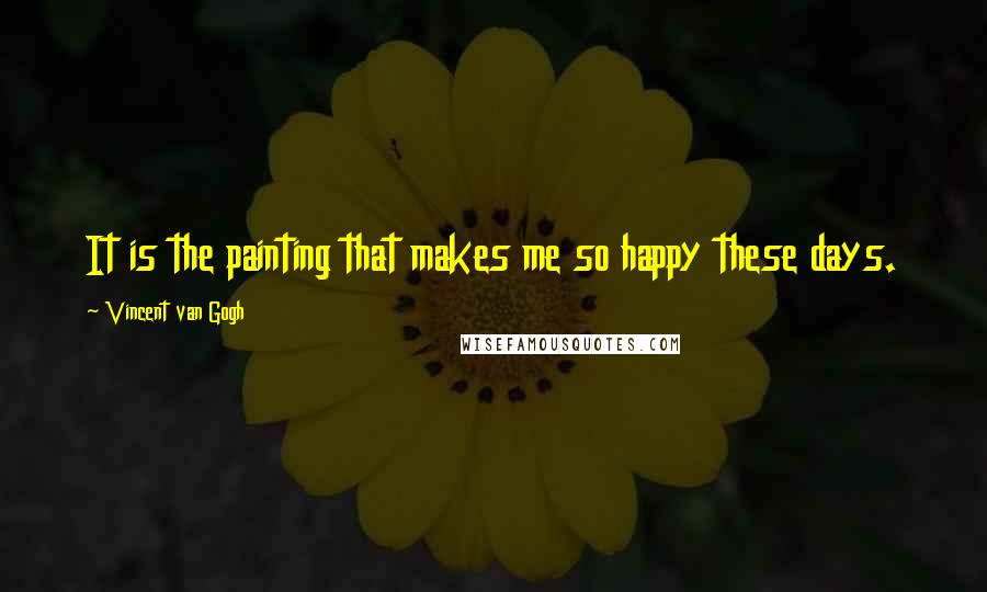 Vincent Van Gogh Quotes: It is the painting that makes me so happy these days.