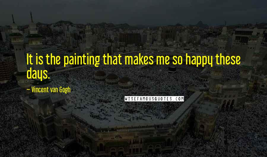 Vincent Van Gogh Quotes: It is the painting that makes me so happy these days.