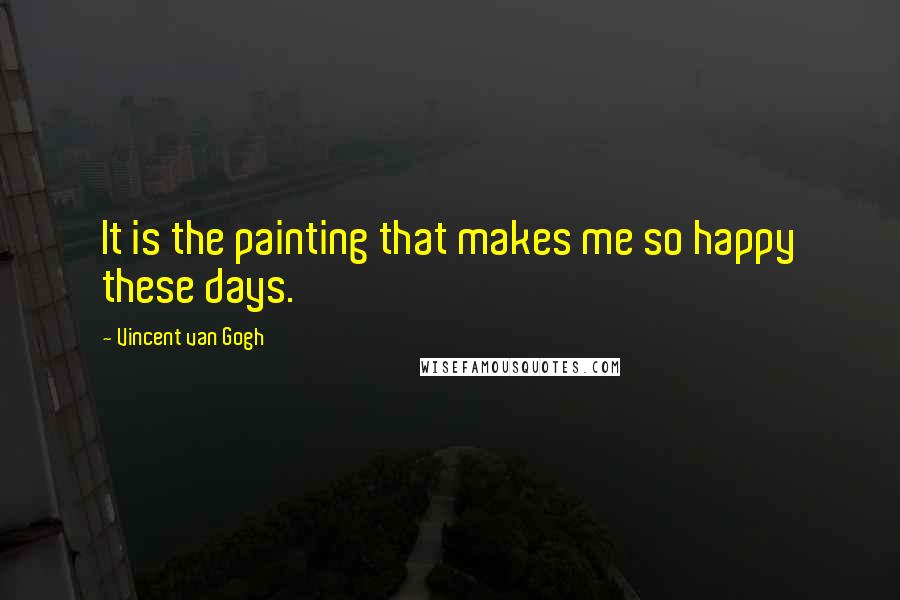 Vincent Van Gogh Quotes: It is the painting that makes me so happy these days.