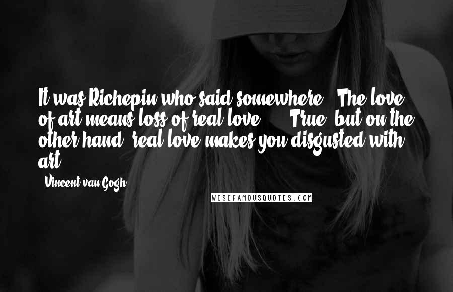 Vincent Van Gogh Quotes: It was Richepin who said somewhere, 'The love of art means loss of real love' ... True, but on the other hand, real love makes you disgusted with art.