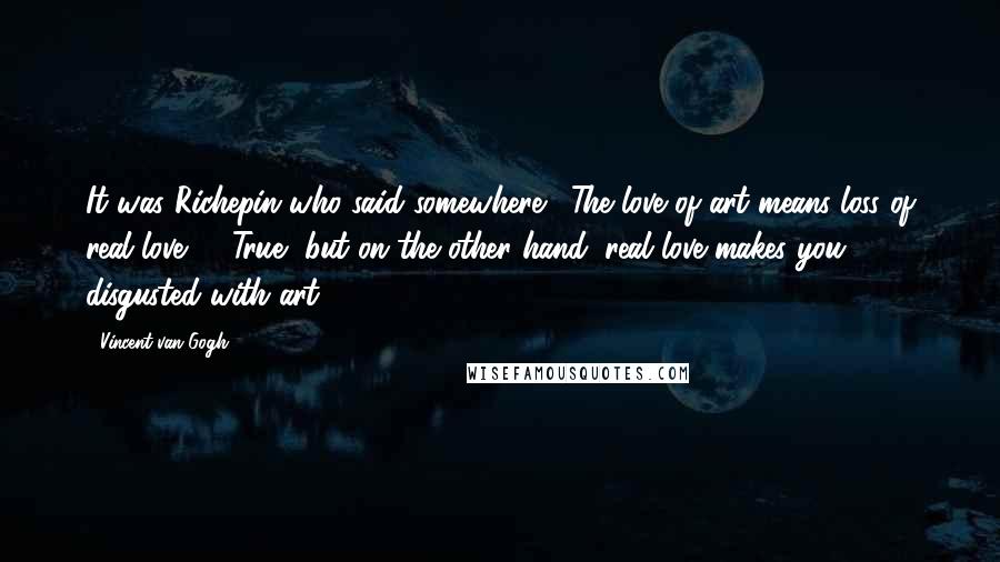 Vincent Van Gogh Quotes: It was Richepin who said somewhere, 'The love of art means loss of real love' ... True, but on the other hand, real love makes you disgusted with art.