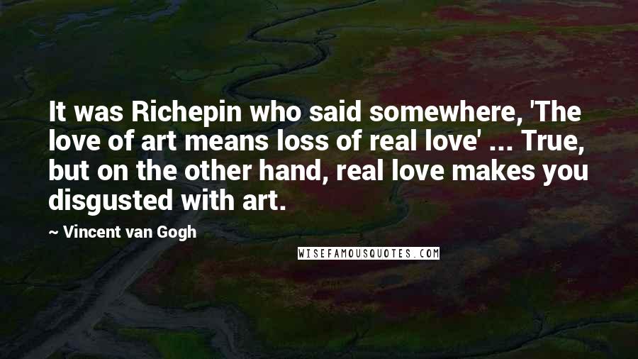 Vincent Van Gogh Quotes: It was Richepin who said somewhere, 'The love of art means loss of real love' ... True, but on the other hand, real love makes you disgusted with art.