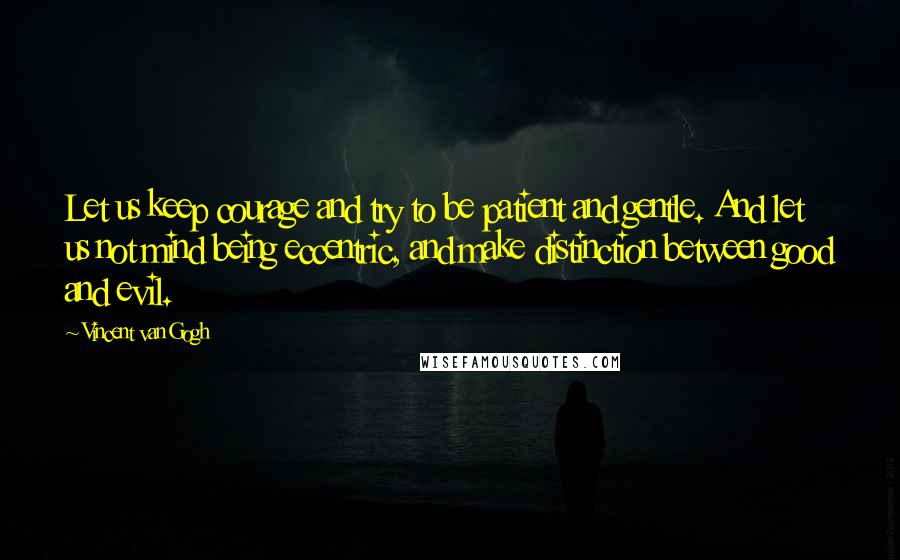 Vincent Van Gogh Quotes: Let us keep courage and try to be patient and gentle. And let us not mind being eccentric, and make distinction between good and evil.