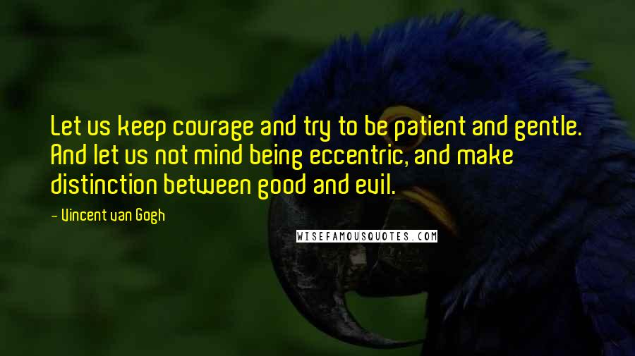 Vincent Van Gogh Quotes: Let us keep courage and try to be patient and gentle. And let us not mind being eccentric, and make distinction between good and evil.