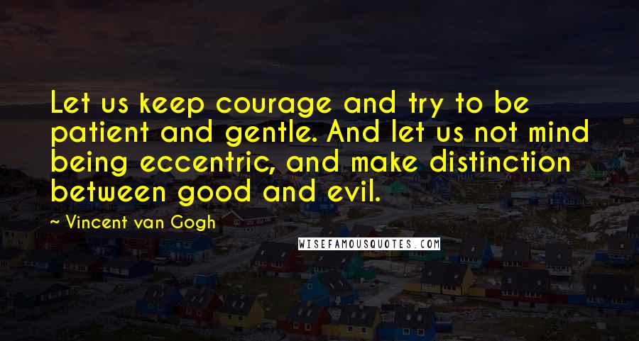 Vincent Van Gogh Quotes: Let us keep courage and try to be patient and gentle. And let us not mind being eccentric, and make distinction between good and evil.