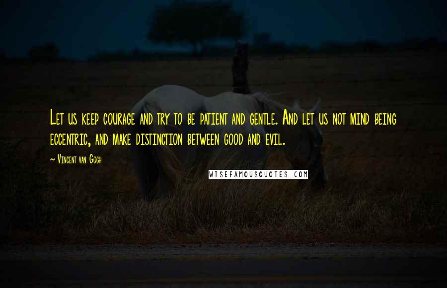 Vincent Van Gogh Quotes: Let us keep courage and try to be patient and gentle. And let us not mind being eccentric, and make distinction between good and evil.